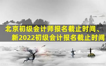 北京初级会计师报名截止时间、新2022初级会计报名截止时间