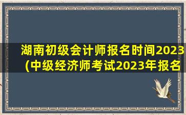 湖南初级会计师报名时间2023(中级经济师考试2023年报名时间)